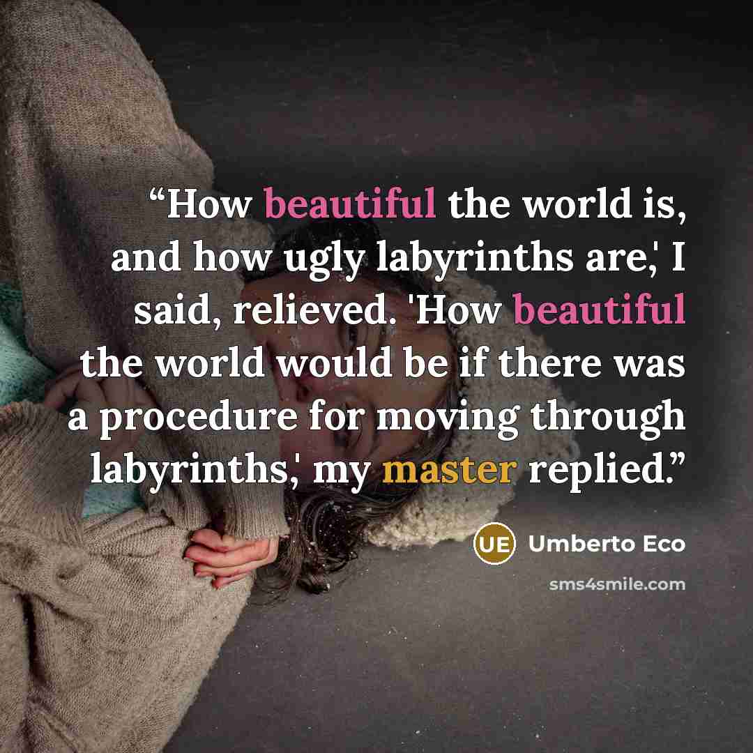 “How beautiful the world is, and how ugly labyrinths are,' I said, relieved. 'How beautiful the world would be if there was a procedure for moving through labyrinths,' my master replied.” quote by Umberto Eco