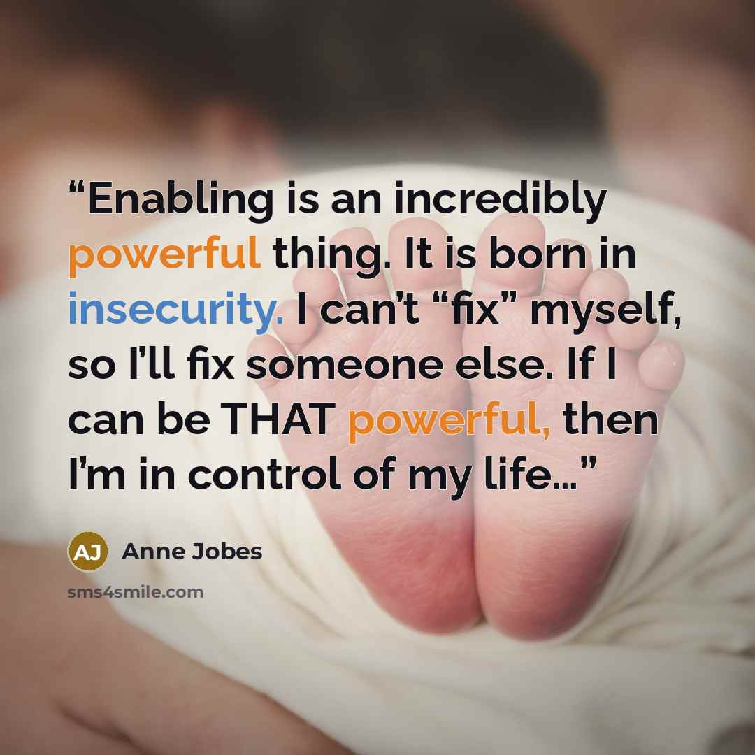“Enabling is an incredibly powerful thing. It is born in insecurity. I can’t “fix” myself, so I’ll fix someone else. If I can be THAT powerful, then I’m in control of my life…” quote by Anne Jobes
