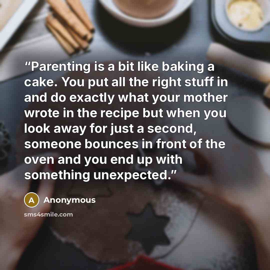 “Parenting is a bit like baking a cake. You put all the right stuff in and do exactly what your mother wrote in the recipe but when you look away for just a second, someone bounces in front of the oven and you end up with something unexpected.” quote by Anonymous