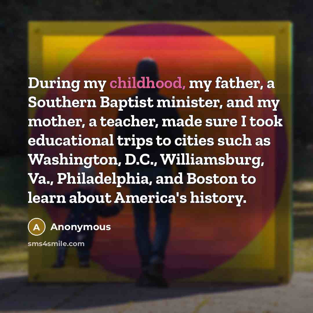 “During my childhood, my father, a Southern Baptist minister, and my mother, a teacher, made sure I took educational trips to cities such as Washington, D.C., Williamsburg, Va., Philadelphia, and Boston to learn about America's history.” quote by Anonymous