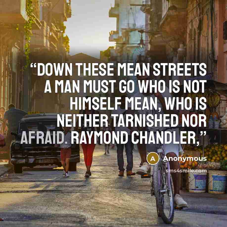 “Down these mean streets a man must go who is not himself mean, who is neither tarnished nor afraid. Raymond Chandler,” quote by Anonymous