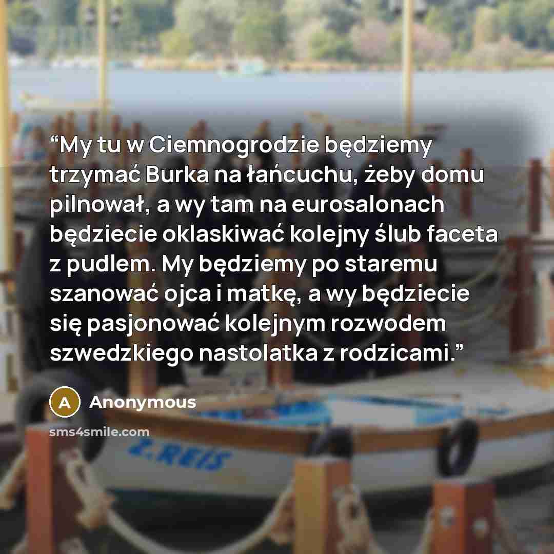 “My tu w Ciemnogrodzie będziemy trzymać Burka na łańcuchu, żeby domu pilnował, a wy tam na eurosalonach będziecie oklaskiwać kolejny ślub faceta z pudlem. My będziemy po staremu szanować ojca i matkę, a wy będziecie się pasjonować kolejnym rozwodem szwedzkiego nastolatka z rodzicami.” quote by Anonymous