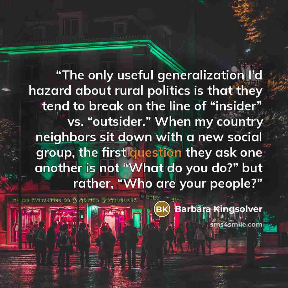 “The only useful generalization I’d hazard about rural politics is that they tend to break on the line of “insider” vs. “outsider.” When my country neighbors sit down with a new social group, the first question they ask one another is not “What do you do?” but rather, “Who are your people?” quote by Barbara Kingsolver