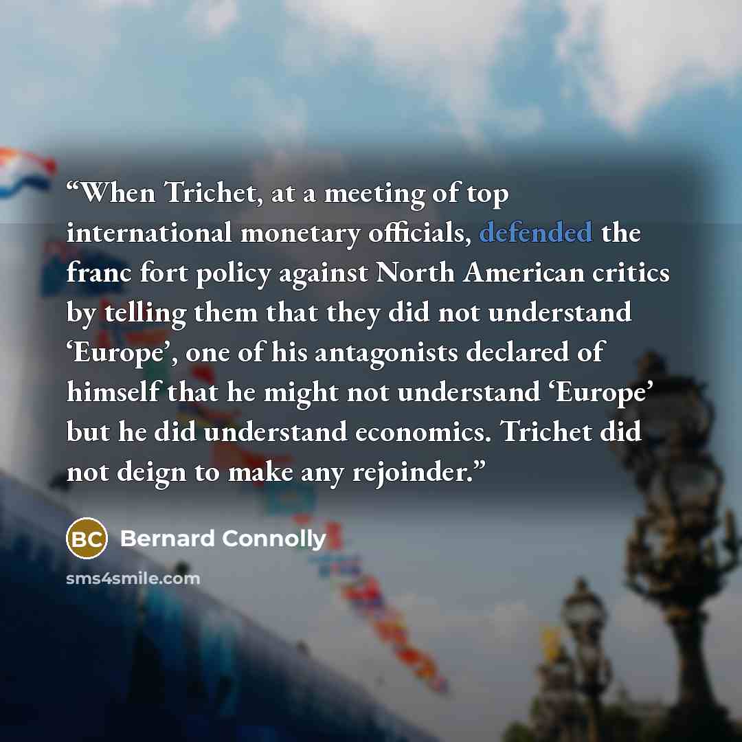 “When Trichet, at a meeting of top international monetary officials, defended the franc fort policy against North American critics by telling them that they did not understand ‘Europe’, one of his antagonists declared of himself that he might not understand ‘Europe’ but he did understand economics…” quote by Bernard Connolly