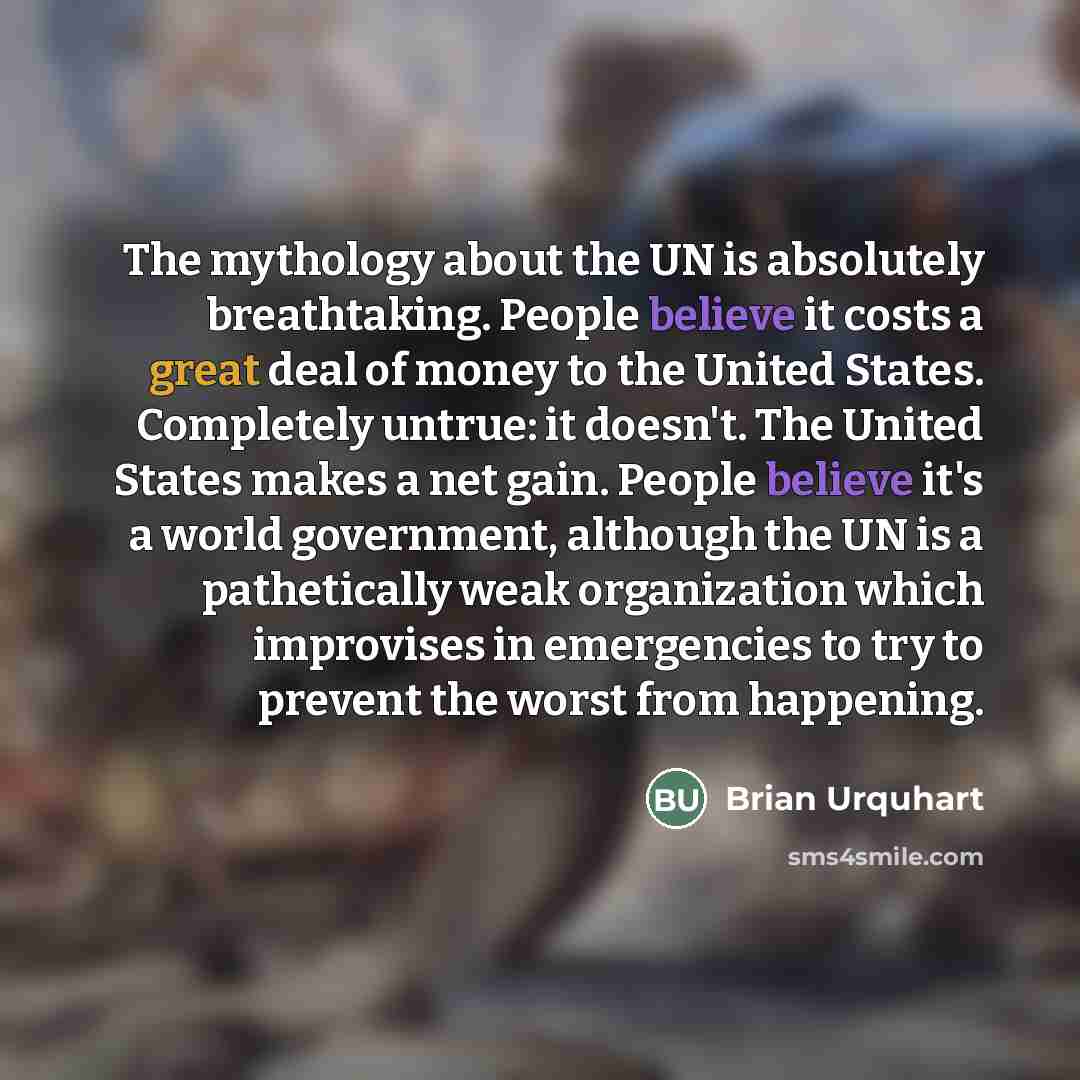 “The mythology about the UN is absolutely breathtaking. People believe it costs a great deal of money to the United States. Completely untrue: it doesn't. The United States makes a net gain. People believe it's a world government, although the UN is a pathetically weak organization which improvises…” quote by Brian Urquhart