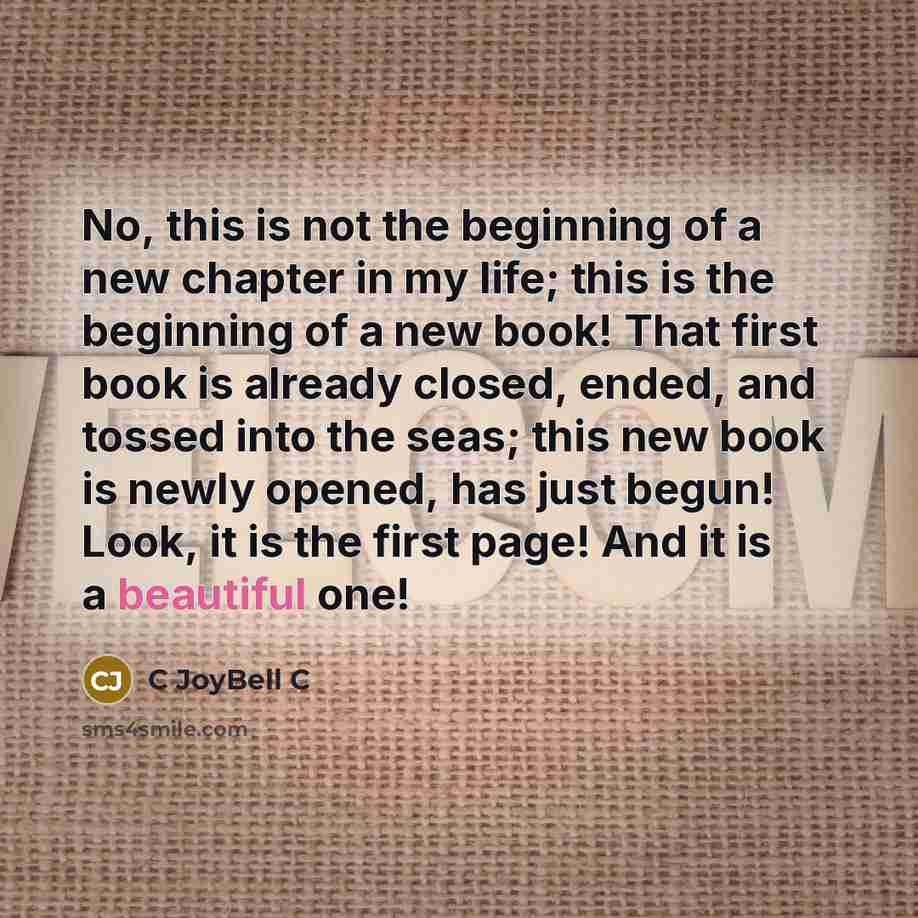 “No, this is not the beginning of a new chapter in my life; this is the beginning of a new book! That first book is already closed, ended, and tossed into the seas; this new book is newly opened, has just begun! Look, it is the first page! And it is a beautiful one!” quote by C JoyBell C