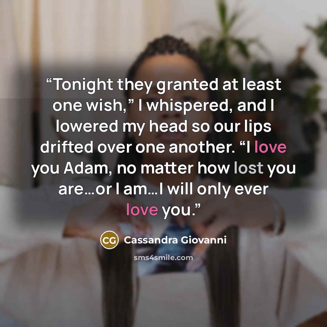 “Tonight they granted at least one wish,” I whispered, and I lowered my head so our lips drifted over one another. “I love you Adam, no matter how lost you are…or I am…I will only ever love you.” quote by Cassandra Giovanni