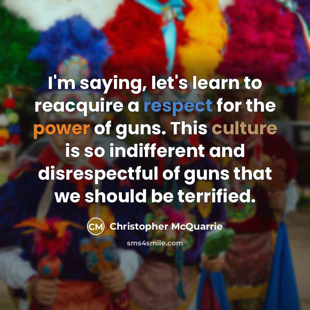“I'm saying, let's learn to reacquire a respect for the power of guns. This culture is so indifferent and disrespectful of guns that we should be terrified.” quote by Christopher McQuarrie