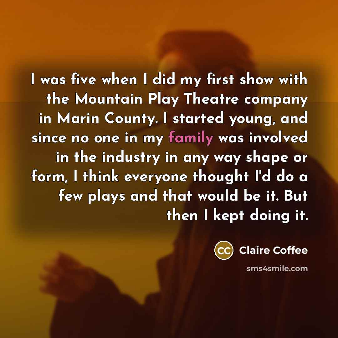 “I was five when I did my first show with the Mountain Play Theatre company in Marin County. I started young, and since no one in my family was involved in the industry in any way shape or form, I think everyone thought I'd do a few plays and that would be it. But then I kept doing it.” quote by Claire Coffee