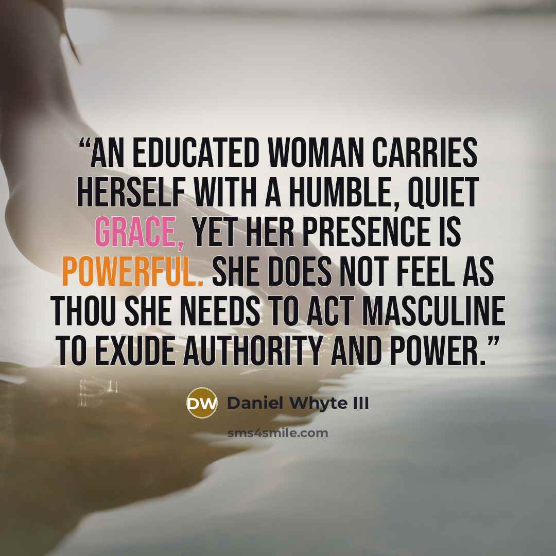 “An educated woman carries herself with a humble, quiet grace, yet her presence is powerful. She does not feel as thou she needs to act masculine to exude authority and power.” quote by Daniel Whyte III