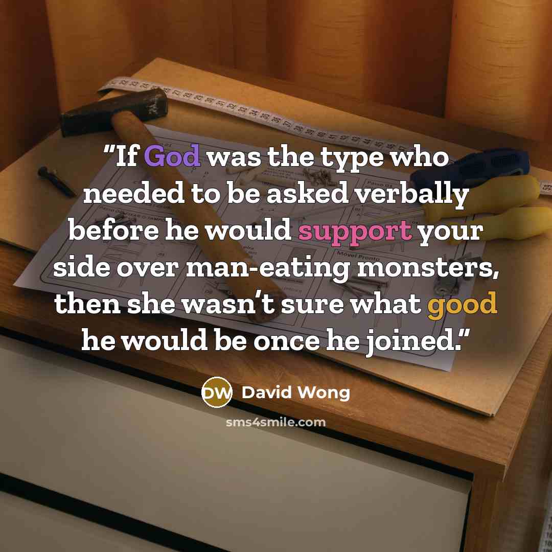 “If God was the type who needed to be asked verbally before he would support your side over man-eating monsters, then she wasn’t sure what good he would be once he joined.” quote by David Wong