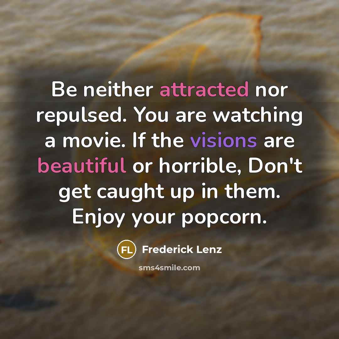“Be neither attracted nor repulsed. You are watching a movie. If the visions are beautiful or horrible, Don't get caught up in them. Enjoy your popcorn.” quote by Frederick Lenz