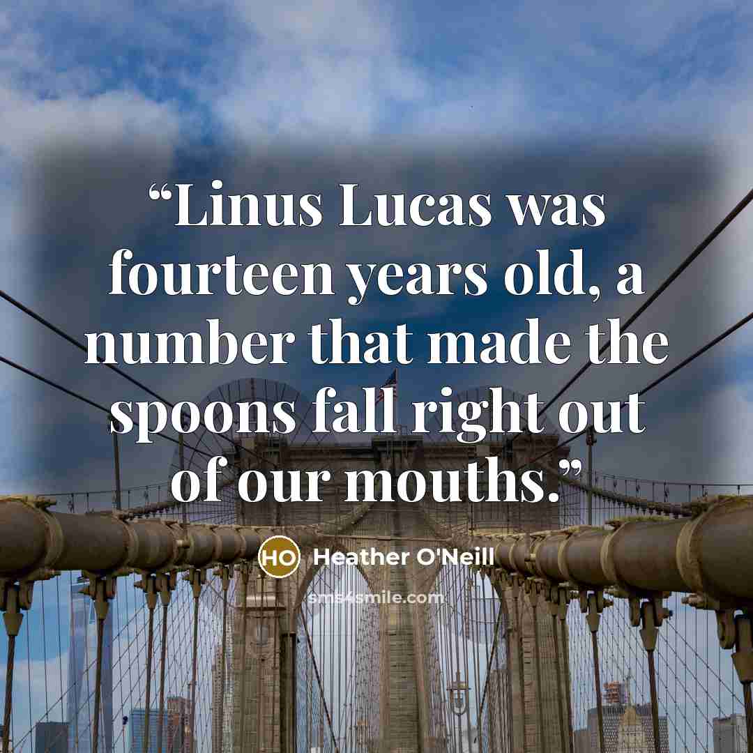 “Linus Lucas was fourteen years old, a number that made the spoons fall right out of our mouths.” quote by Heather O'Neill
