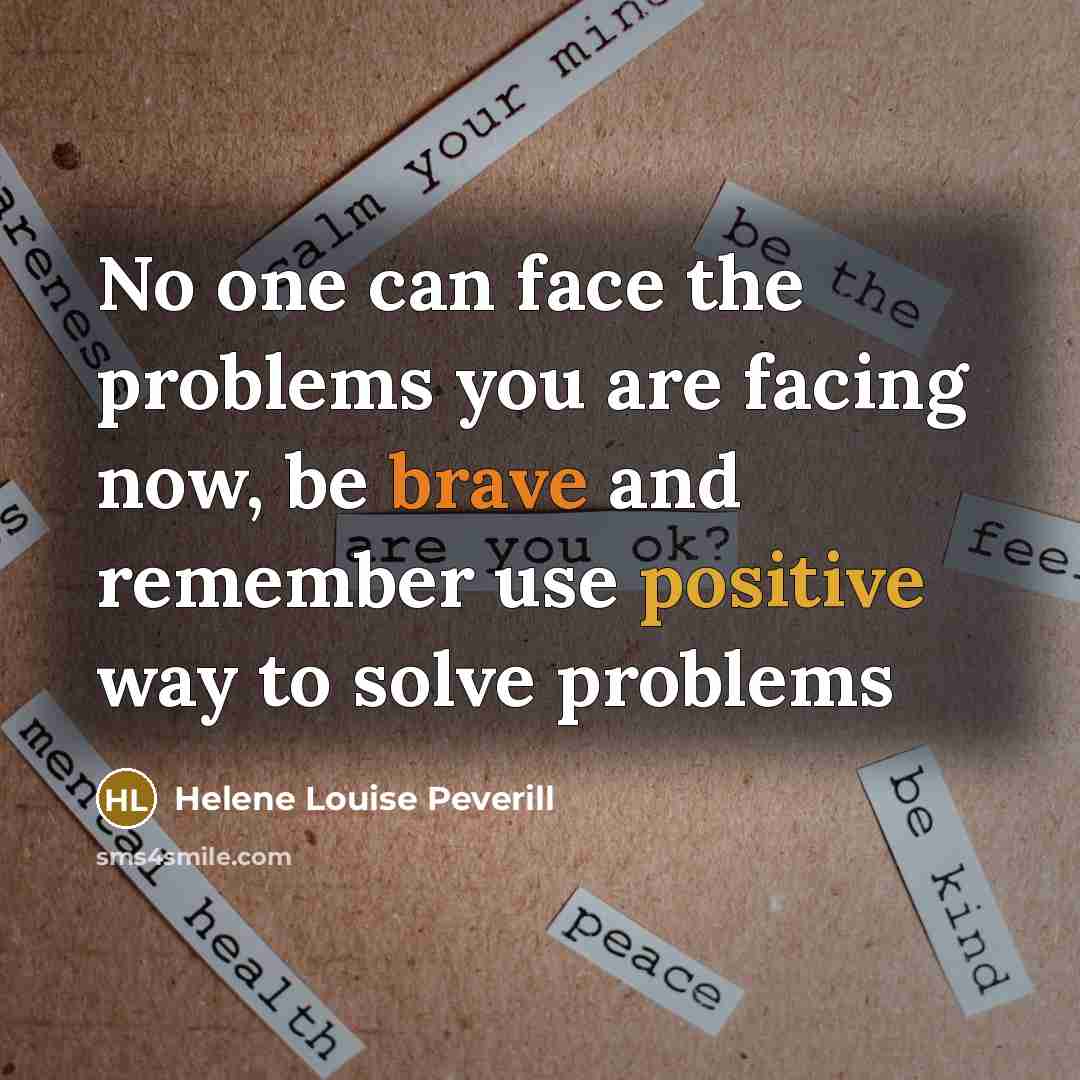 “No one can face the problems you are facing now, be brave and remember use positive way to solve problems” quote by Helene Louise Peverill