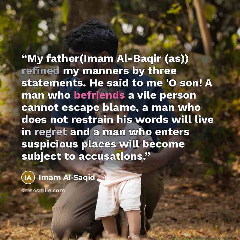“My father(Imam Al-Baqir (as)) refined my manners by three statements. He said to me 'O son! A man who befriends a vile person cannot escape blame, a man who does not restrain his words will live in regret and a man who enters suspicious places will become subject to accusations.” quote by Imam Al-Saqid