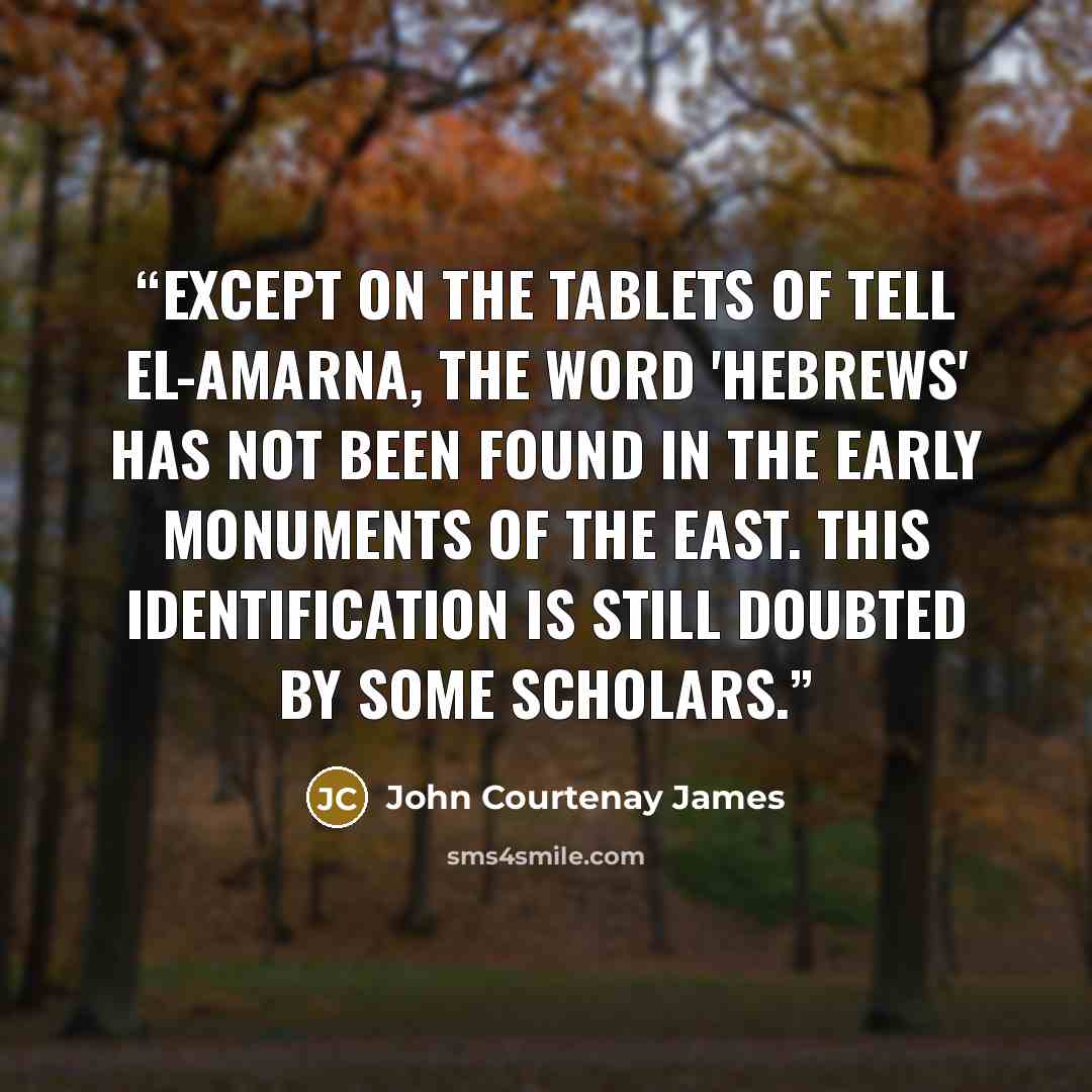 “Except on the tablets of Tell el-Amarna, the word 'Hebrews' has not been found in the early monuments of the east. This identification is still doubted by some scholars.” quote by John Courtenay James