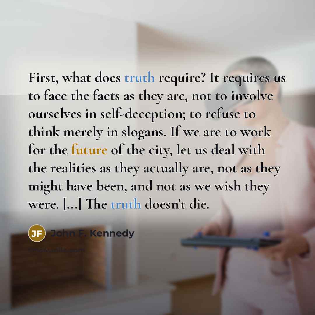 “First, what does truth require? It requires us to face the facts as they are, not to involve ourselves in self-deception; to refuse to think merely in slogans. If we are to work for the future of the city, let us deal with the realities as they actually are, not as they might have been, and not as…” quote by John F. Kennedy