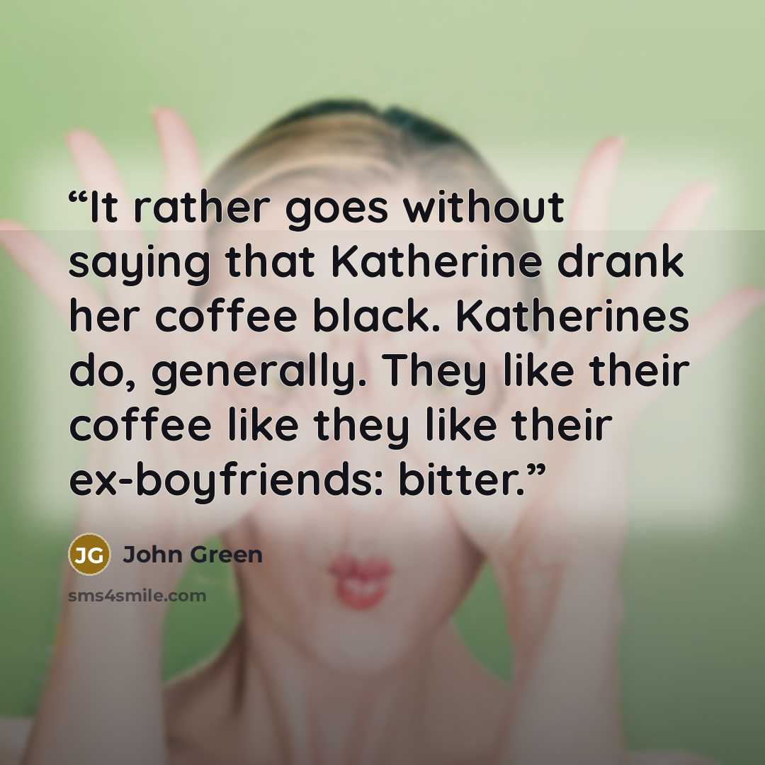 “It rather goes without saying that Katherine drank her coffee black. Katherines do, generally. They like their coffee like they like their ex-boyfriends: bitter.” quote by John Green