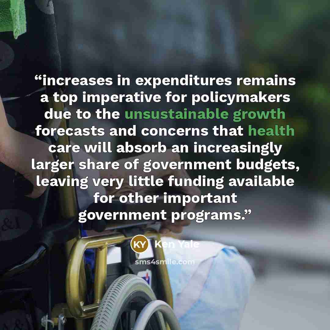 “increases in expenditures remains a top imperative for policymakers due to the unsustainable growth forecasts and concerns that health care will absorb an increasingly larger share of government budgets, leaving very little funding available for other important government programs.” quote by Ken Yale