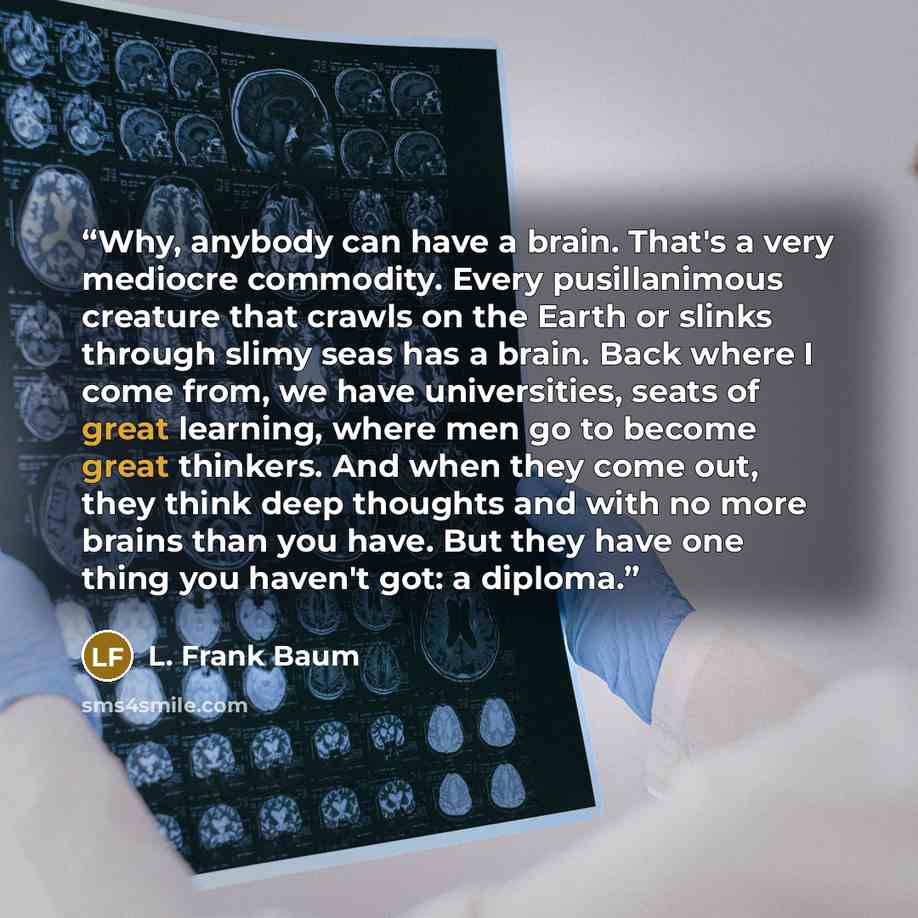 “Why, anybody can have a brain. That's a very mediocre commodity. Every pusillanimous creature that crawls on the Earth or slinks through slimy seas has a brain. Back where I come from, we have universities, seats of great learning, where men go to become great thinkers. And when they come out…” quote by L. Frank Baum