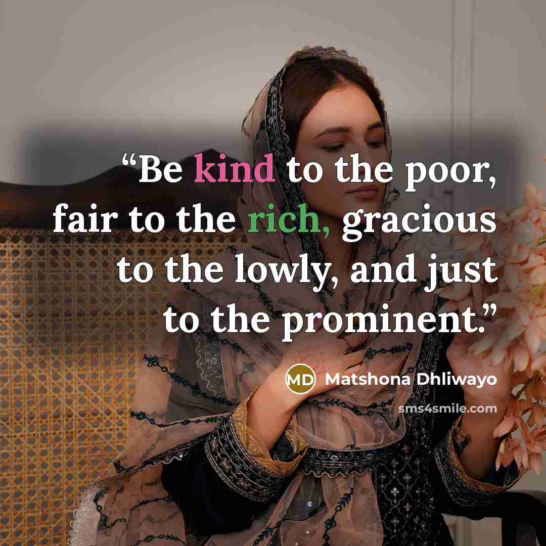 “Be kind to the poor, fair to the rich, gracious to the lowly, and just to the prominent.” quote by Matshona Dhliwayo