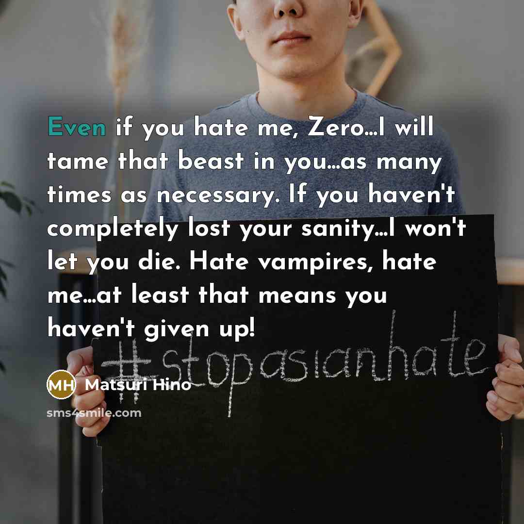 “Even if you hate me, Zero...I will tame that beast in you...as many times as necessary. If you haven't completely lost your sanity...I won't let you die. Hate vampires, hate me...at least that means you haven't given up!” quote by Matsuri Hino