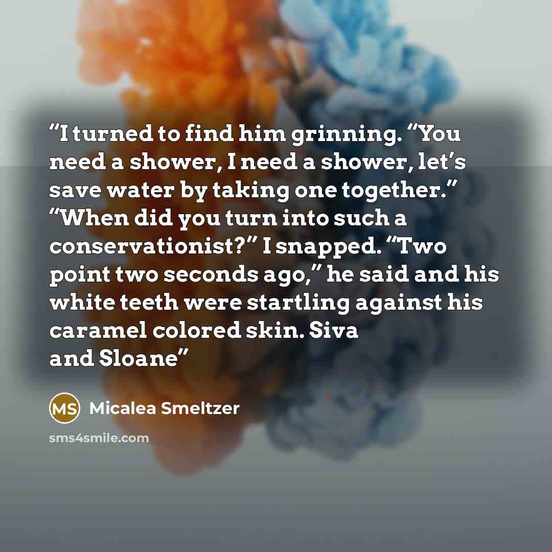 “I turned to find him grinning. “You need a shower, I need a shower, let’s save water by taking one together.” “When did you turn into such a conservationist?” I snapped. “Two point two seconds ago,” he said and his white teeth were startling against his caramel colored skin. Siva and Sloane” quote by Micalea Smeltzer