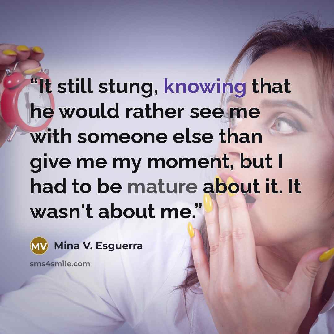 “It still stung, knowing that he would rather see me with someone else than give me my moment, but I had to be mature about it. It wasn't about me.” quote by Mina V. Esguerra