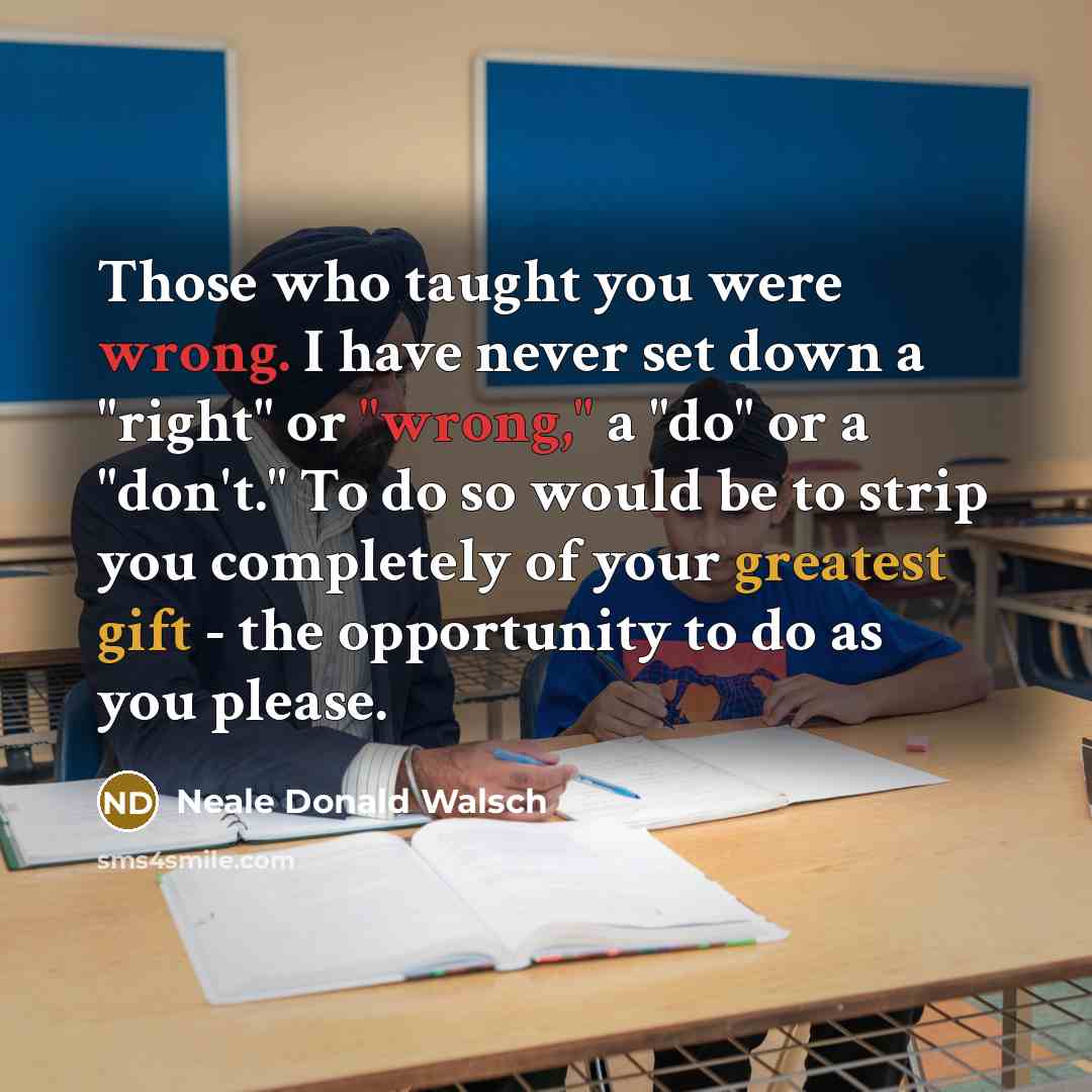 “Those who taught you were wrong. I have never set down a "right" or "wrong," a "do" or a "don't." To do so would be to strip you completely of your greatest gift - the opportunity to do as you please.” quote by Neale Donald Walsch