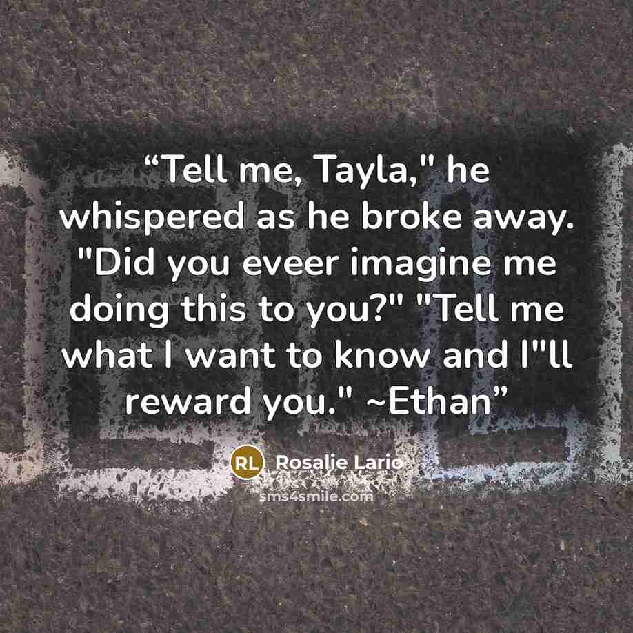 “Tell me, Tayla," he whispered as he broke away. "Did you eveer imagine me doing this to you?" "Tell me what I want to know and I"ll reward you." ~Ethan” quote by Rosalie Lario