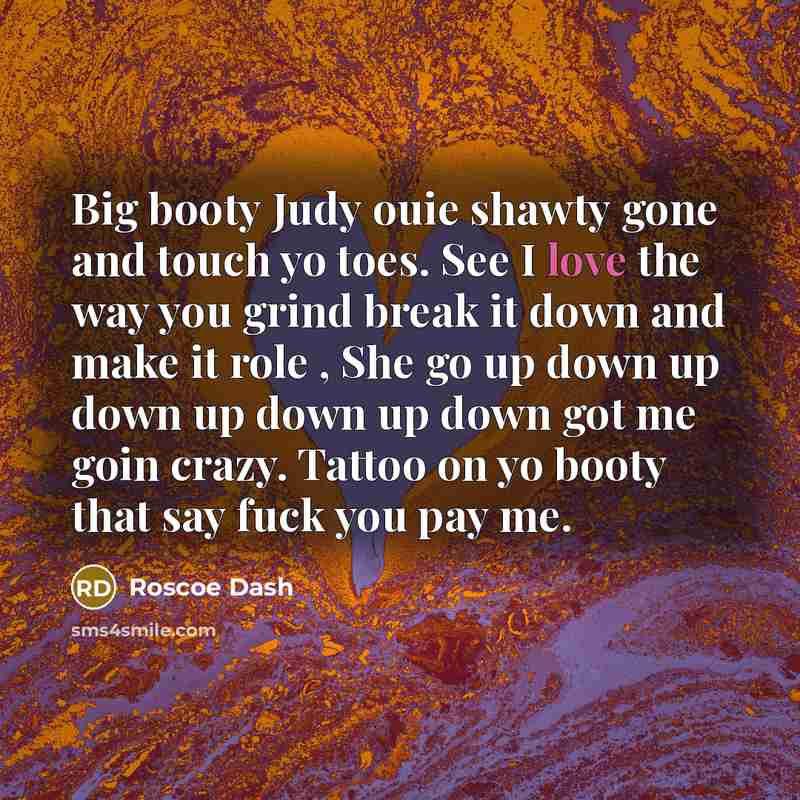 “Big booty Judy ouie shawty gone and touch yo toes. See I love the way you grind break it down and make it role , She go up down up down up down up down got me goin crazy. Tattoo on yo booty that say fuck you pay me.” quote by Roscoe Dash