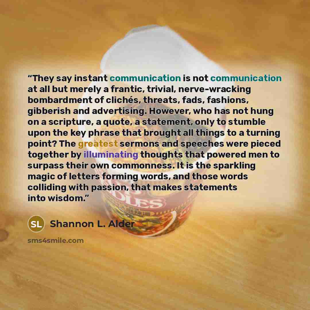“They say instant communication is not communication at all but merely a frantic, trivial, nerve-wracking bombardment of clichés, threats, fads, fashions, gibberish and advertising. However, who has not hung on a scripture, a quote, a statement, only to stumble upon the key phrase that brought all…” quote by Shannon L. Alder