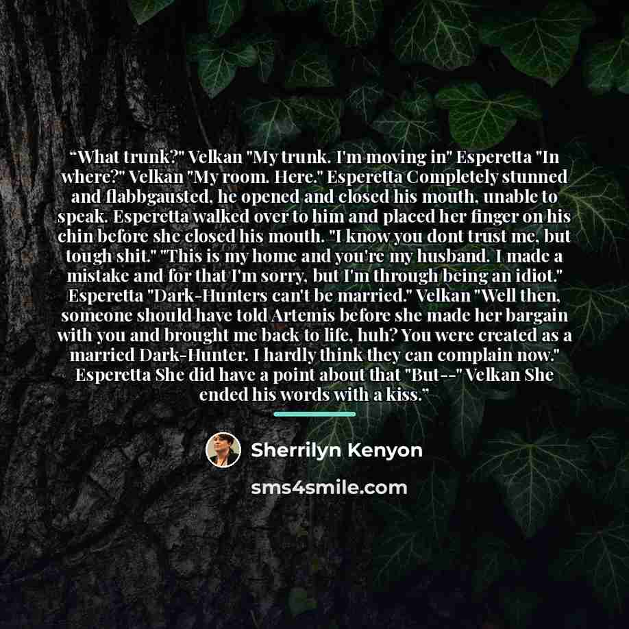 “What trunk?" Velkan "My trunk. I'm moving in" Esperetta "In where?" Velkan "My room. Here." Esperetta Completely stunned and flabbgausted, he opened and closed his mouth, unable to speak. Esperetta walked over to him and placed her finger on his chin before she closed his mouth. "I know you dont…” quote by Sherrilyn Kenyon