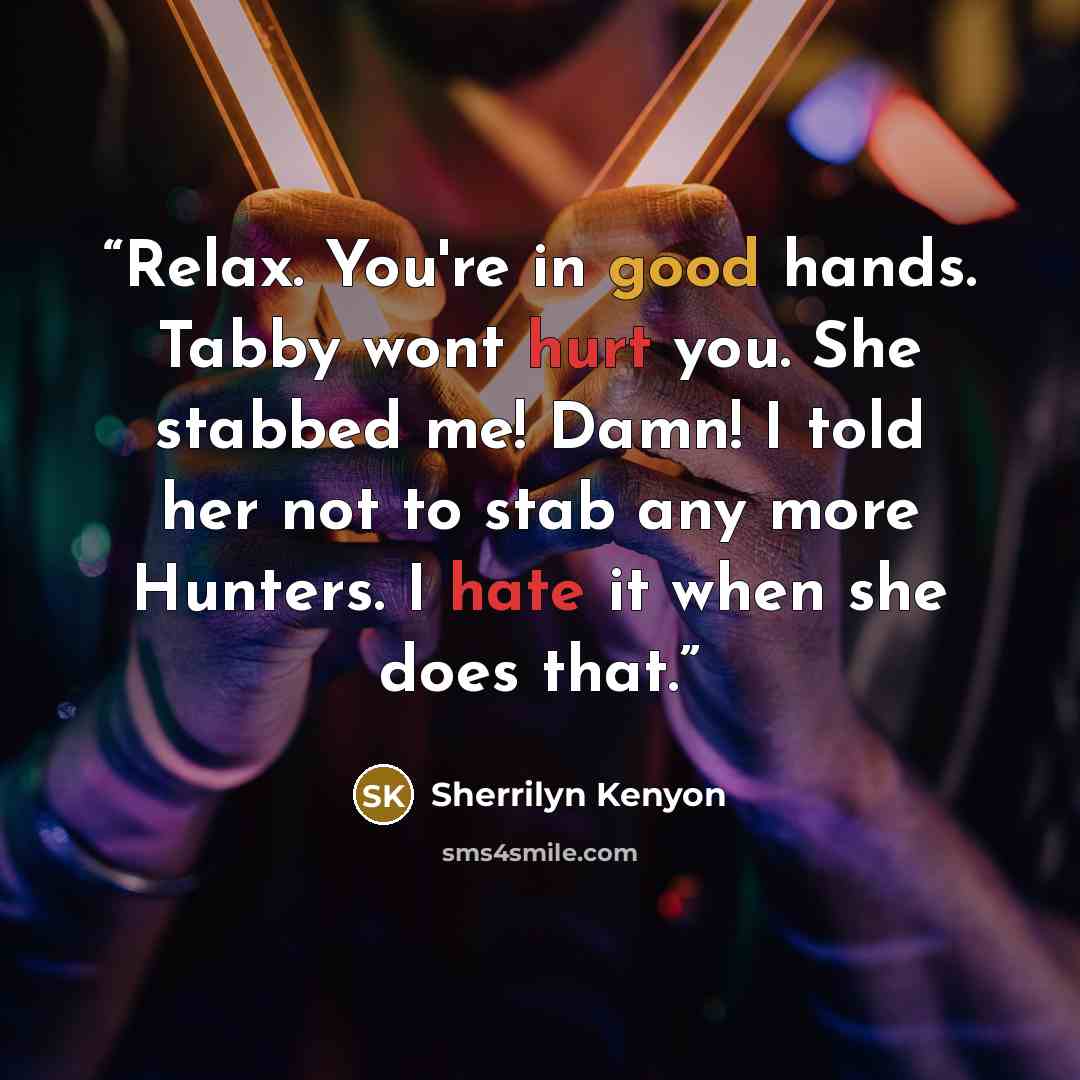 “Relax. You're in good hands. Tabby wont hurt you. She stabbed me! Damn! I told her not to stab any more Hunters. I hate it when she does that.” quote by Sherrilyn Kenyon