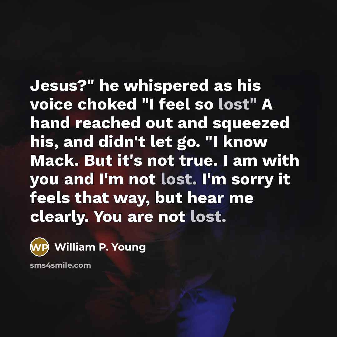 “Jesus?" he whispered as his voice choked "I feel so lost" A hand reached out and squeezed his, and didn't let go. "I know Mack. But it's not true. I am with you and I'm not lost. I'm sorry it feels that way, but hear me clearly. You are not lost.” quote by William P. Young