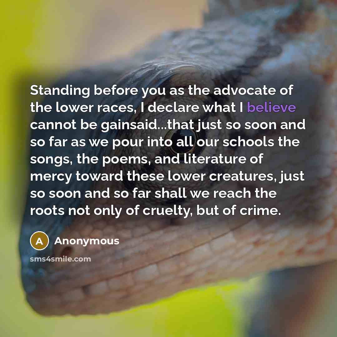 “Standing before you as the advocate of the lower races, I declare what I believe cannot be gainsaid...that just so soon and so far as we pour into all our schools the songs, the poems, and literature of mercy toward these lower creatures, just so soon and so far shall we reach the roots not only…” quote by Anonymous
