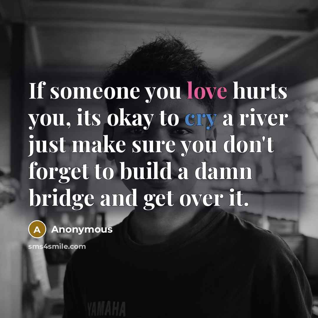 “If someone you love hurts you, its okay to cry a river just make sure you don't forget to build a damn bridge and get over it.” quote by Anonymous
