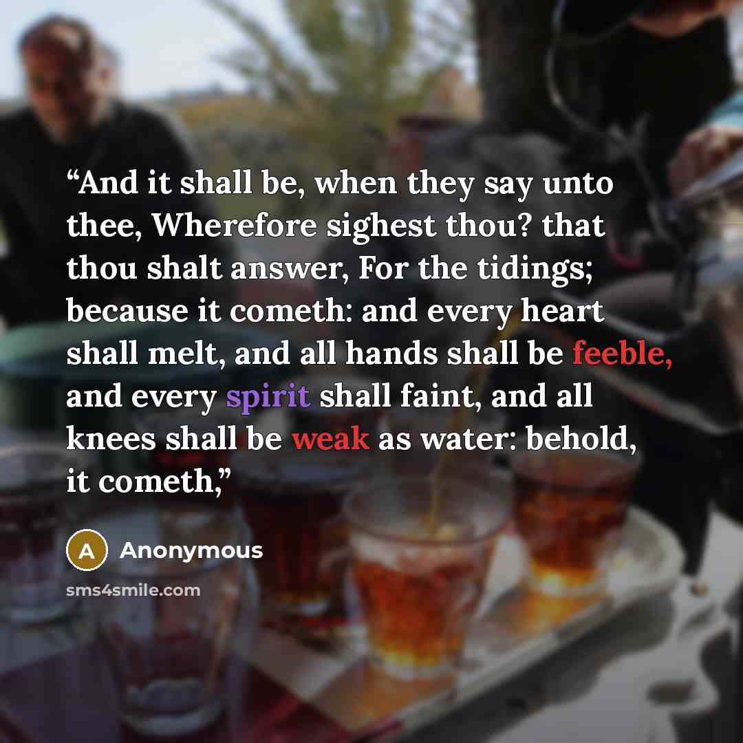 “And it shall be, when they say unto thee, Wherefore sighest thou? that thou shalt answer, For the tidings; because it cometh: and every heart shall melt, and all hands shall be feeble, and every spirit shall faint, and all knees shall be weak as water: behold, it cometh,” quote by Anonymous