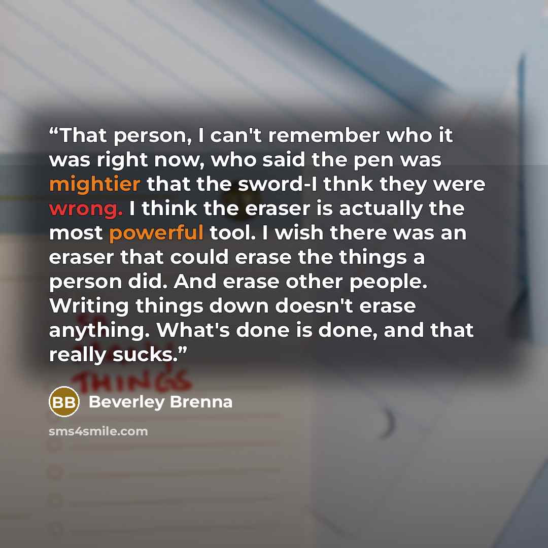 “That person, I can't remember who it was right now, who said the pen was mightier that the sword-I thnk they were wrong. I think the eraser is actually the most powerful tool. I wish there was an eraser that could erase the things a person did. And erase other people. Writing things down doesn't…” quote by Beverley Brenna