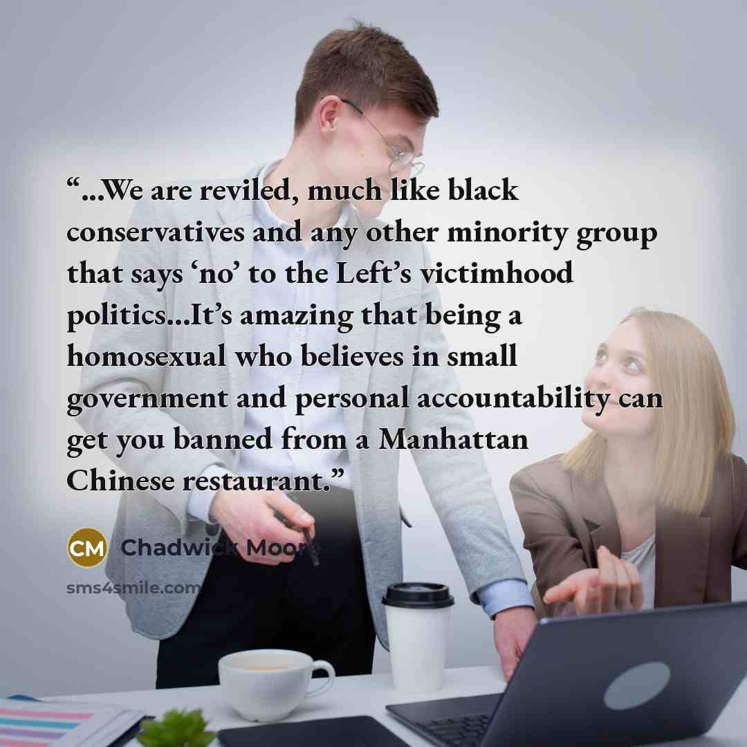 “...We are reviled, much like black conservatives and any other minority group that says ‘no’ to the Left’s victimhood politics…It’s amazing that being a homosexual who believes in small government and personal accountability can get you banned from a Manhattan Chinese restaurant.” quote by Chadwick Moore