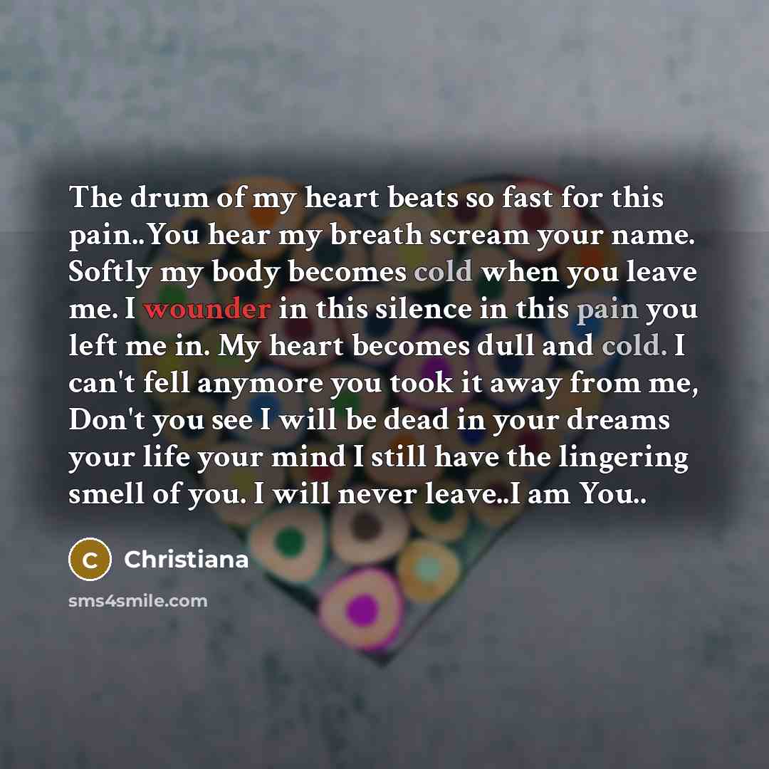 “The drum of my heart beats so fast for this pain..You hear my breath scream your name. Softly my body becomes cold when you leave me. I wounder in this silence in this pain you left me in. My heart becomes dull and cold. I can't fell anymore you took it away from me, Don't you see I will be dead…” quote by Christiana