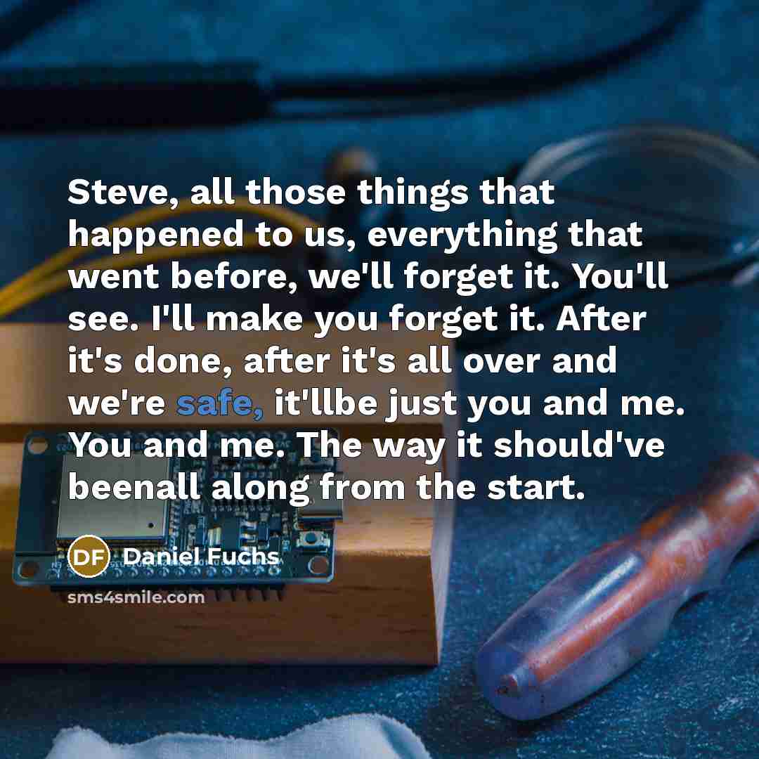 “Steve, all those things that happened to us, everything that went before, we'll forget it. You'll see. I'll make you forget it. After it's done, after it's all over and we're safe, it'llbe just you and me. You and me. The way it should've beenall along from the start.” quote by Daniel Fuchs