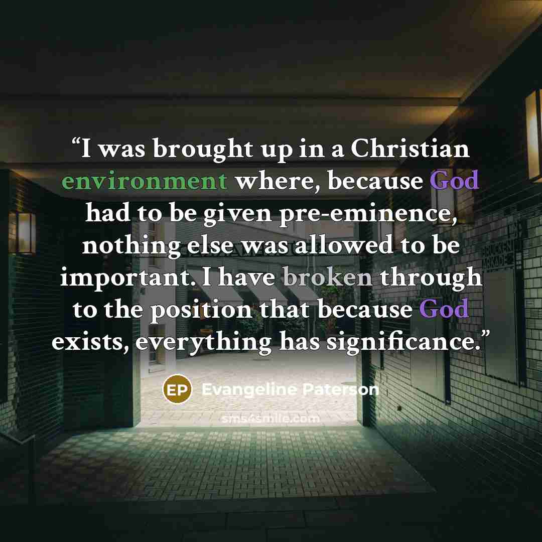 “I was brought up in a Christian environment where, because God had to be given pre-eminence, nothing else was allowed to be important. I have broken through to the position that because God exists, everything has significance.” quote by Evangeline Paterson