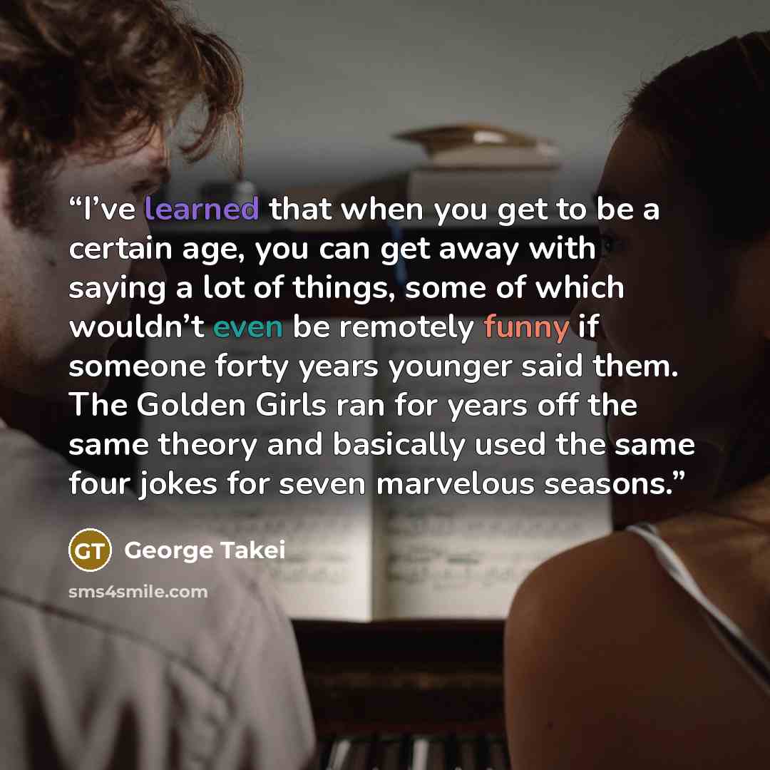 “I’ve learned that when you get to be a certain age, you can get away with saying a lot of things, some of which wouldn’t even be remotely funny if someone forty years younger said them. The Golden Girls ran for years off the same theory and basically used the same four jokes for seven marvelous…” quote by George Takei