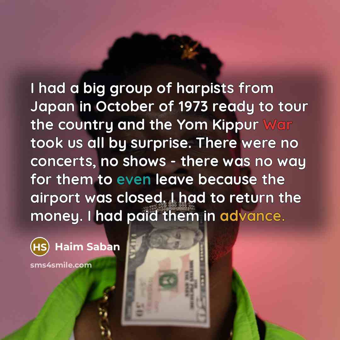 “I had a big group of harpists from Japan in October of 1973 ready to tour the country and the Yom Kippur War took us all by surprise. There were no concerts, no shows - there was no way for them to even leave because the airport was closed. I had to return the money. I had paid them in advance.” quote by Haim Saban
