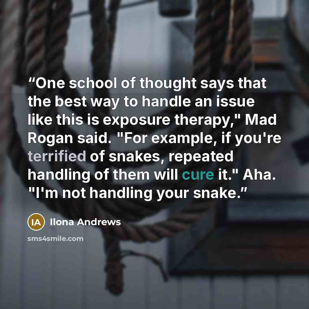 “One school of thought says that the best way to handle an issue like this is exposure therapy," Mad Rogan said. "For example, if you're terrified of snakes, repeated handling of them will cure it." Aha. "I'm not handling your snake.” quote by Ilona Andrews