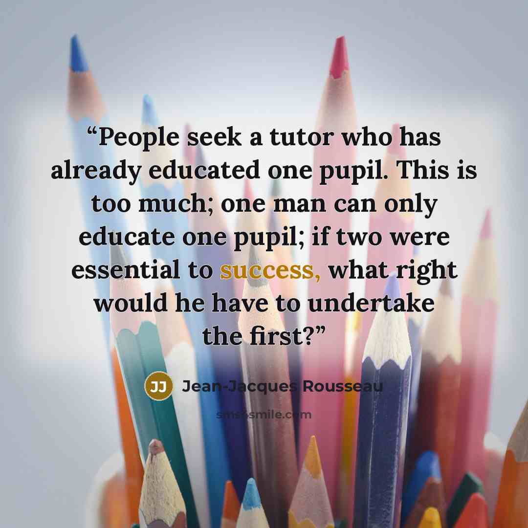 “People seek a tutor who has already educated one pupil. This is too much; one man can only educate one pupil; if two were essential to success, what right would he have to undertake the first?” quote by Jean-Jacques Rousseau