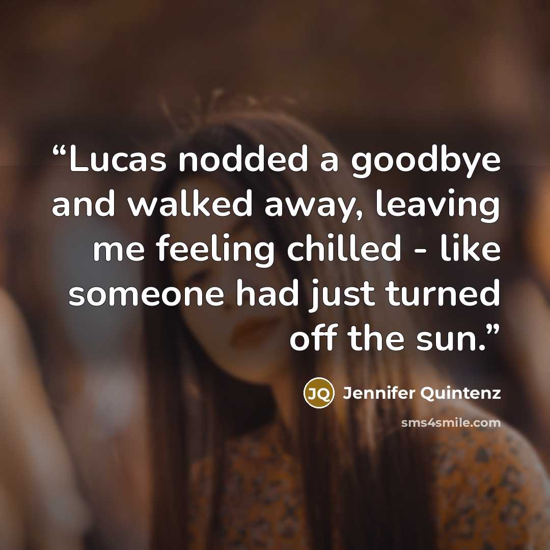 “Lucas nodded a goodbye and walked away, leaving me feeling chilled - like someone had just turned off the sun.” quote by Jennifer Quintenz