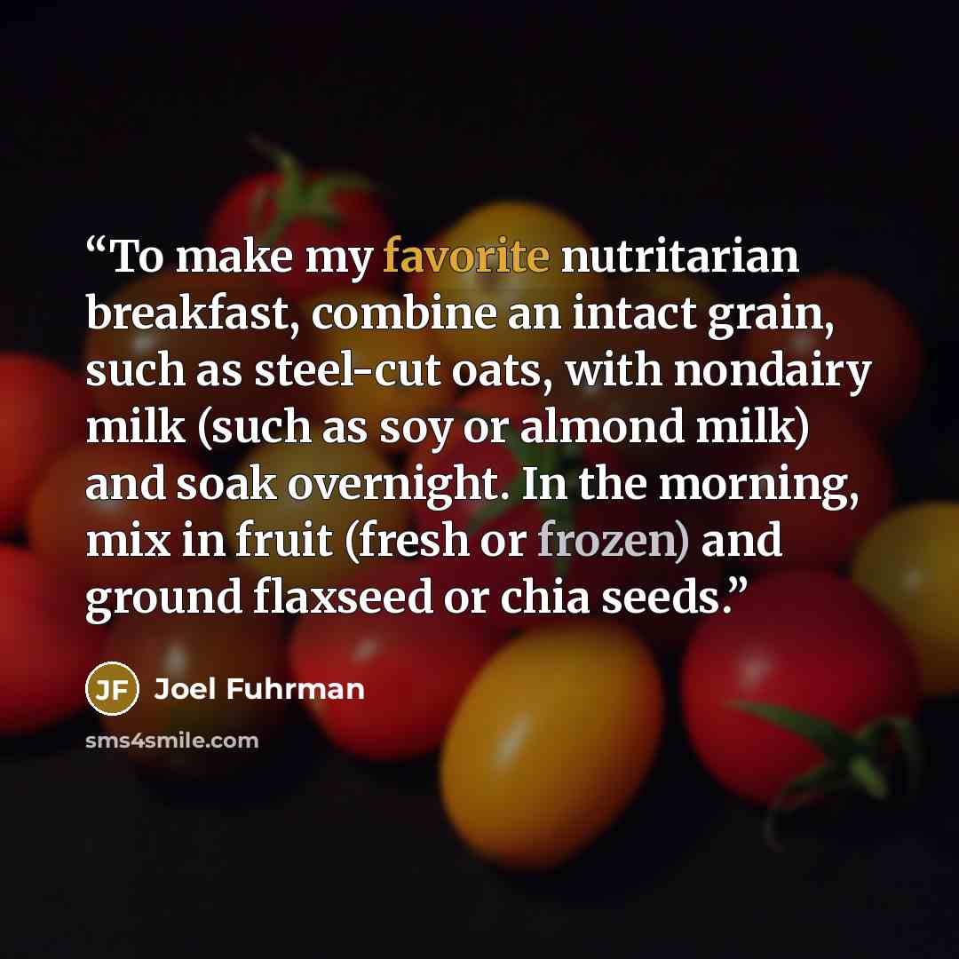 “To make my favorite nutritarian breakfast, combine an intact grain, such as steel-cut oats, with nondairy milk (such as soy or almond milk) and soak overnight. In the morning, mix in fruit (fresh or frozen) and ground flaxseed or chia seeds.” quote by Joel Fuhrman