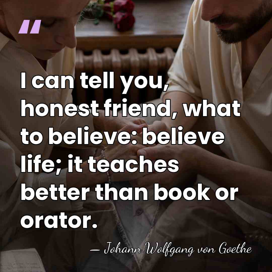 I can tell you, honest friend, what to believe: believe life; it&hellip; - Johann Wolfgang Von Goethe